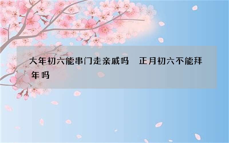 大年初六能串门走亲戚吗 正月初六不能拜年吗